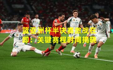 篮亚洲杯半决赛激战在即:关键赛程时间揭晓